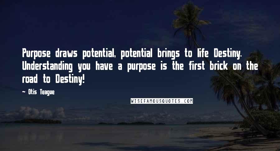 Otis Teague Quotes: Purpose draws potential, potential brings to life Destiny. Understanding you have a purpose is the first brick on the road to Destiny!