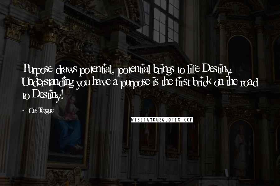 Otis Teague Quotes: Purpose draws potential, potential brings to life Destiny. Understanding you have a purpose is the first brick on the road to Destiny!