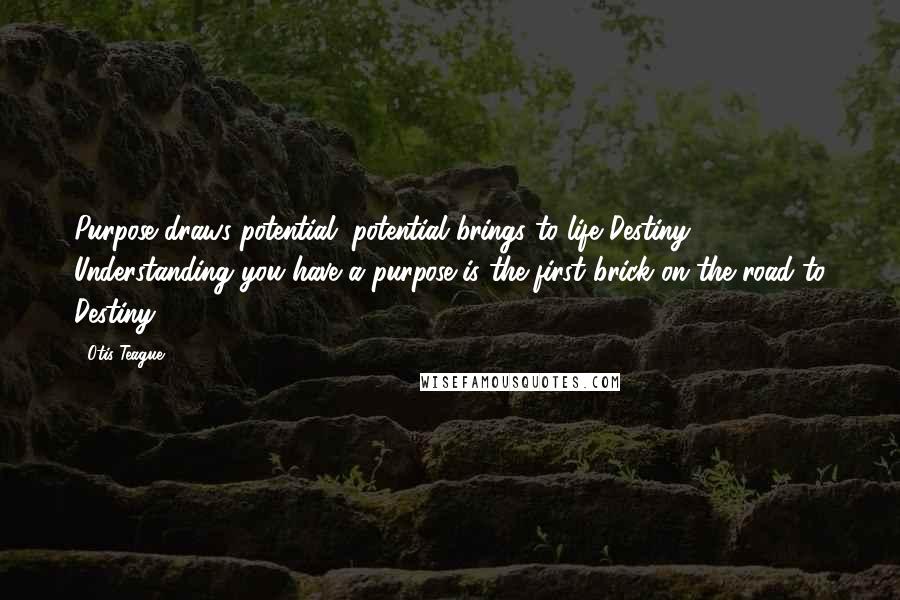 Otis Teague Quotes: Purpose draws potential, potential brings to life Destiny. Understanding you have a purpose is the first brick on the road to Destiny!