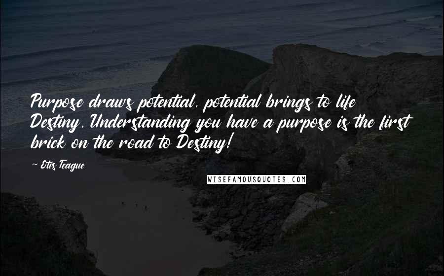 Otis Teague Quotes: Purpose draws potential, potential brings to life Destiny. Understanding you have a purpose is the first brick on the road to Destiny!