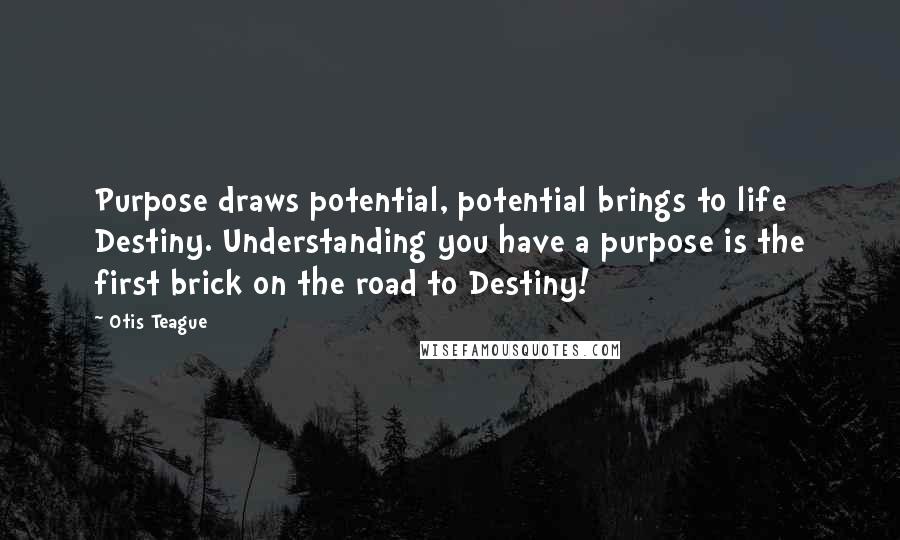 Otis Teague Quotes: Purpose draws potential, potential brings to life Destiny. Understanding you have a purpose is the first brick on the road to Destiny!