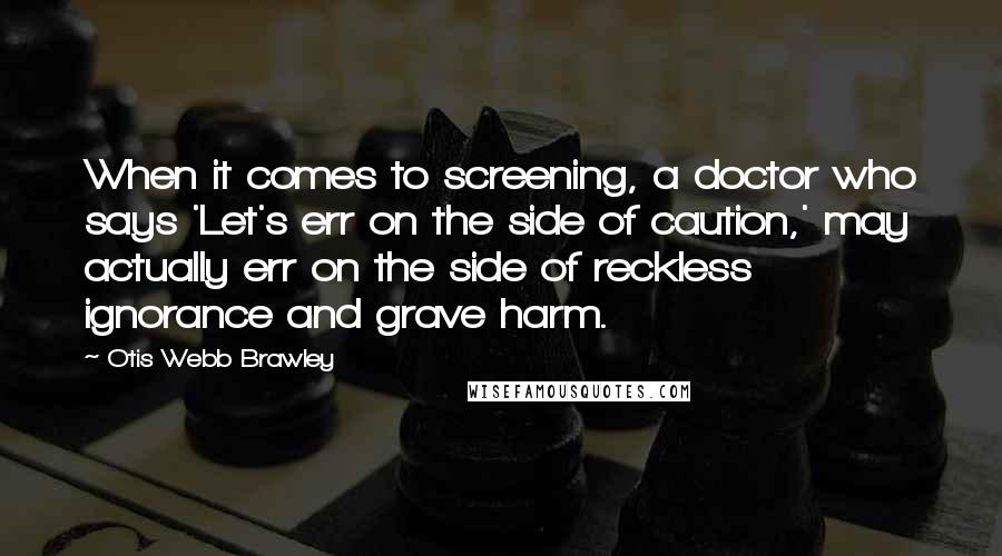 Otis Webb Brawley Quotes: When it comes to screening, a doctor who says 'Let's err on the side of caution,' may actually err on the side of reckless ignorance and grave harm.