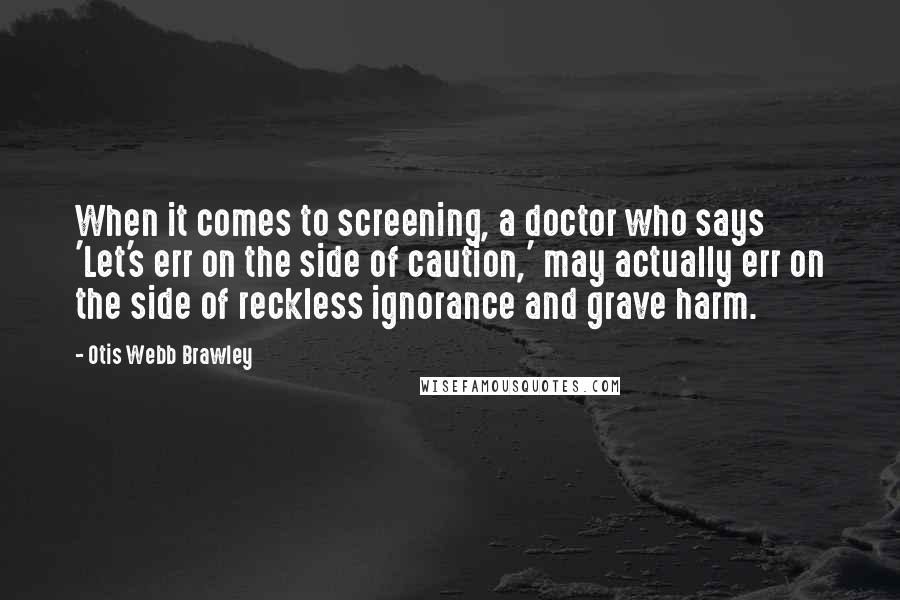 Otis Webb Brawley Quotes: When it comes to screening, a doctor who says 'Let's err on the side of caution,' may actually err on the side of reckless ignorance and grave harm.