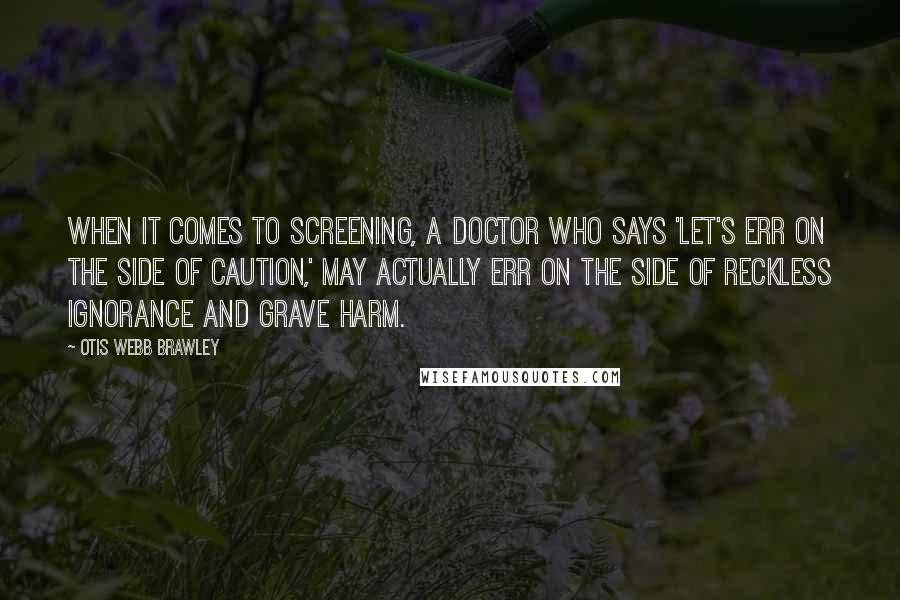 Otis Webb Brawley Quotes: When it comes to screening, a doctor who says 'Let's err on the side of caution,' may actually err on the side of reckless ignorance and grave harm.
