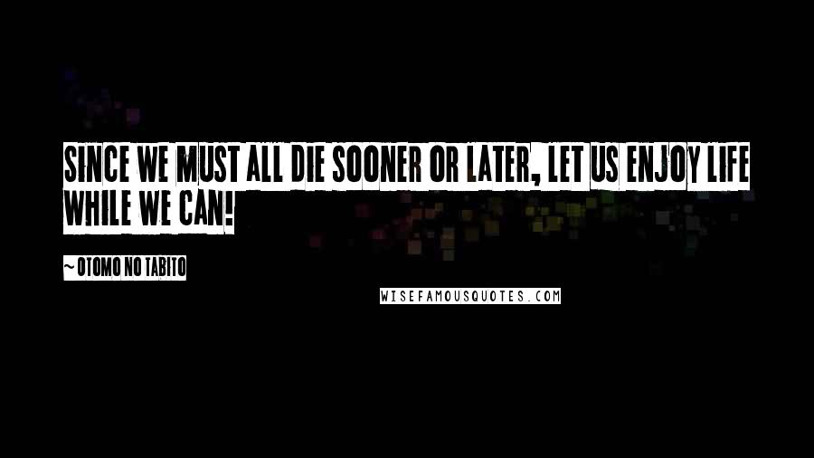 Otomo No Tabito Quotes: Since we must all die sooner or later, let us enjoy life while we can!