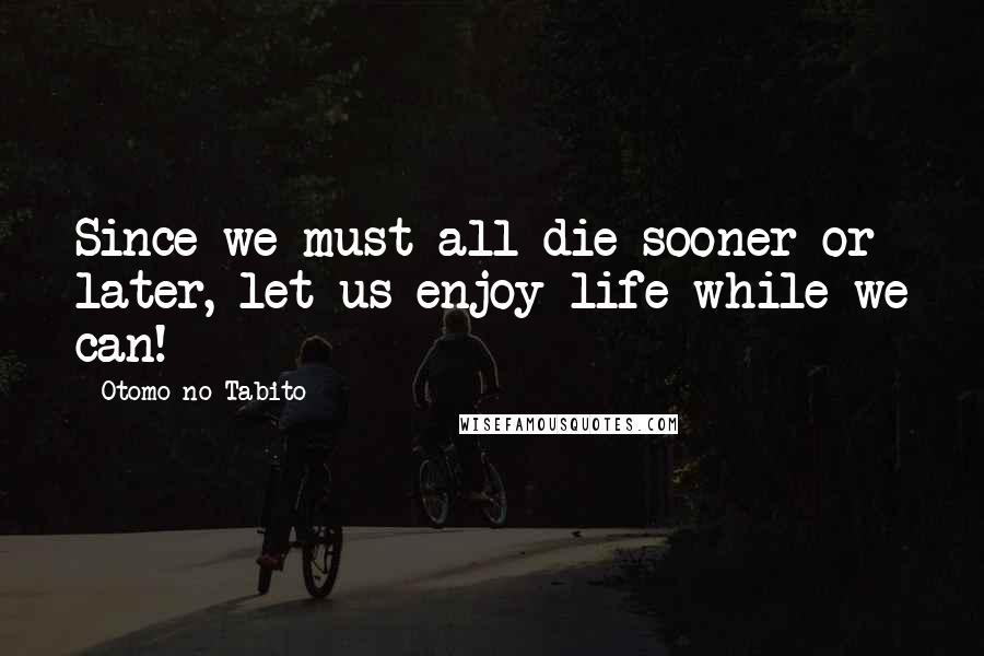 Otomo No Tabito Quotes: Since we must all die sooner or later, let us enjoy life while we can!