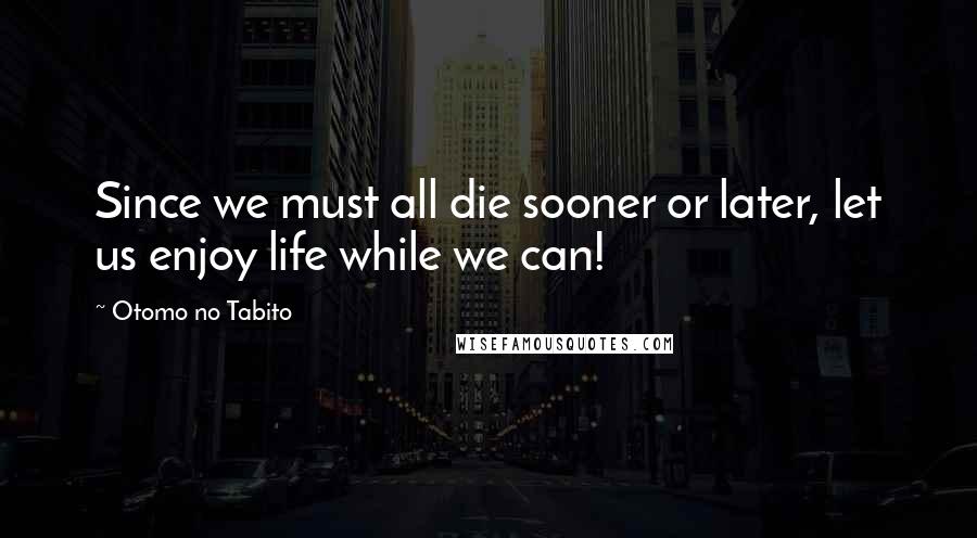 Otomo No Tabito Quotes: Since we must all die sooner or later, let us enjoy life while we can!