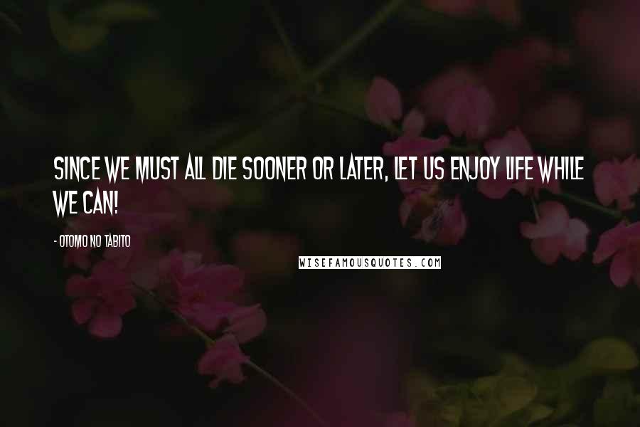 Otomo No Tabito Quotes: Since we must all die sooner or later, let us enjoy life while we can!