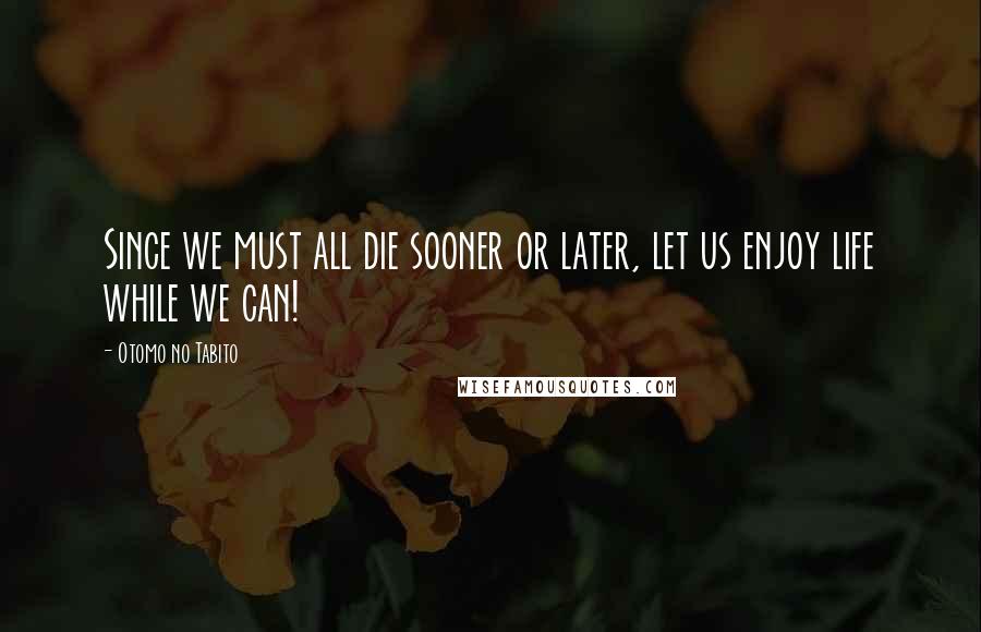 Otomo No Tabito Quotes: Since we must all die sooner or later, let us enjoy life while we can!
