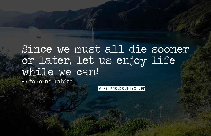 Otomo No Tabito Quotes: Since we must all die sooner or later, let us enjoy life while we can!