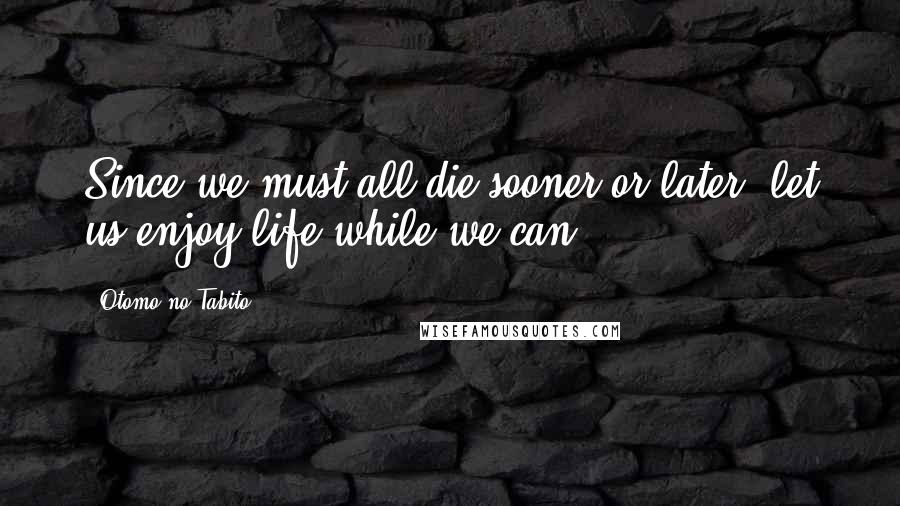 Otomo No Tabito Quotes: Since we must all die sooner or later, let us enjoy life while we can!