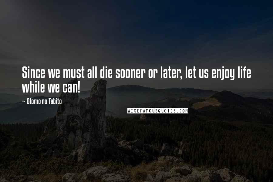 Otomo No Tabito Quotes: Since we must all die sooner or later, let us enjoy life while we can!