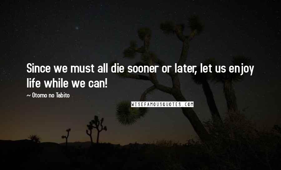 Otomo No Tabito Quotes: Since we must all die sooner or later, let us enjoy life while we can!