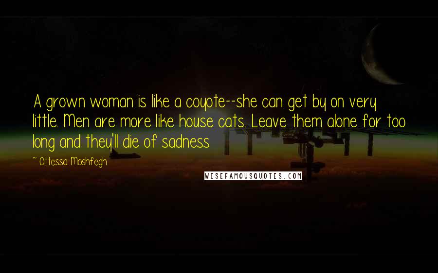 Ottessa Moshfegh Quotes: A grown woman is like a coyote--she can get by on very little. Men are more like house cats. Leave them alone for too long and they'll die of sadness