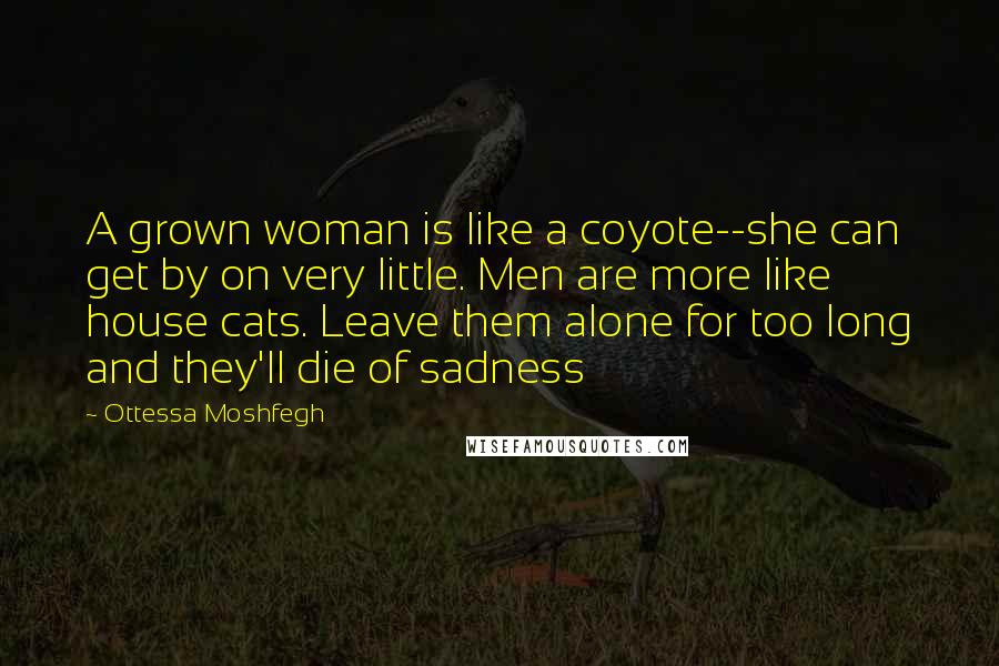 Ottessa Moshfegh Quotes: A grown woman is like a coyote--she can get by on very little. Men are more like house cats. Leave them alone for too long and they'll die of sadness