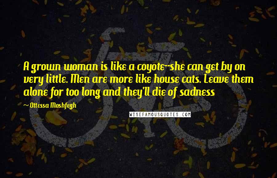 Ottessa Moshfegh Quotes: A grown woman is like a coyote--she can get by on very little. Men are more like house cats. Leave them alone for too long and they'll die of sadness