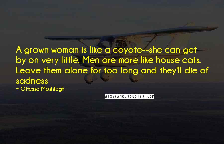 Ottessa Moshfegh Quotes: A grown woman is like a coyote--she can get by on very little. Men are more like house cats. Leave them alone for too long and they'll die of sadness