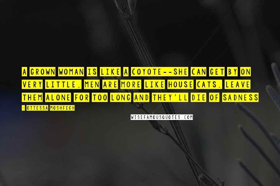 Ottessa Moshfegh Quotes: A grown woman is like a coyote--she can get by on very little. Men are more like house cats. Leave them alone for too long and they'll die of sadness