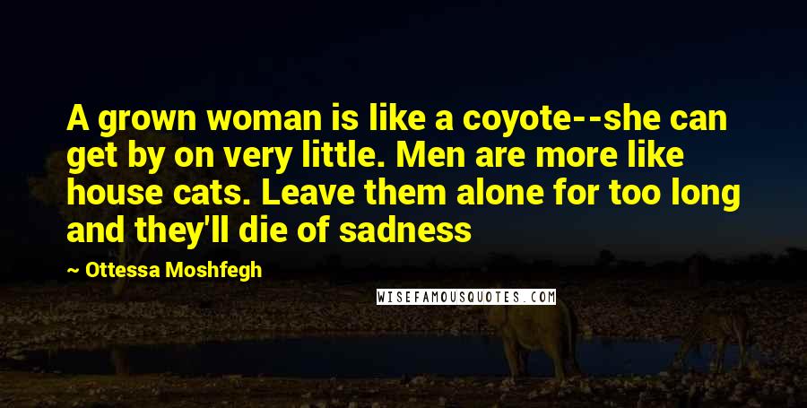 Ottessa Moshfegh Quotes: A grown woman is like a coyote--she can get by on very little. Men are more like house cats. Leave them alone for too long and they'll die of sadness