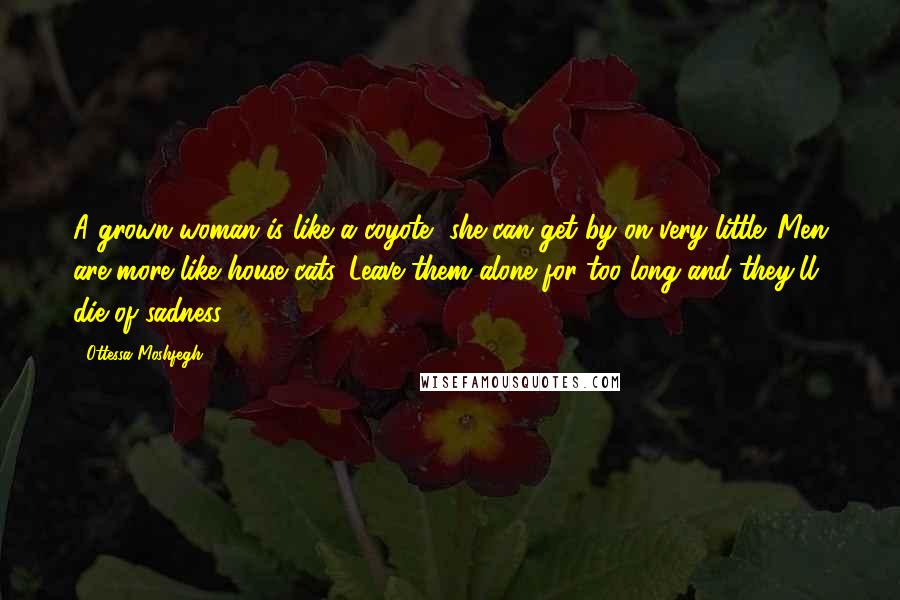 Ottessa Moshfegh Quotes: A grown woman is like a coyote--she can get by on very little. Men are more like house cats. Leave them alone for too long and they'll die of sadness