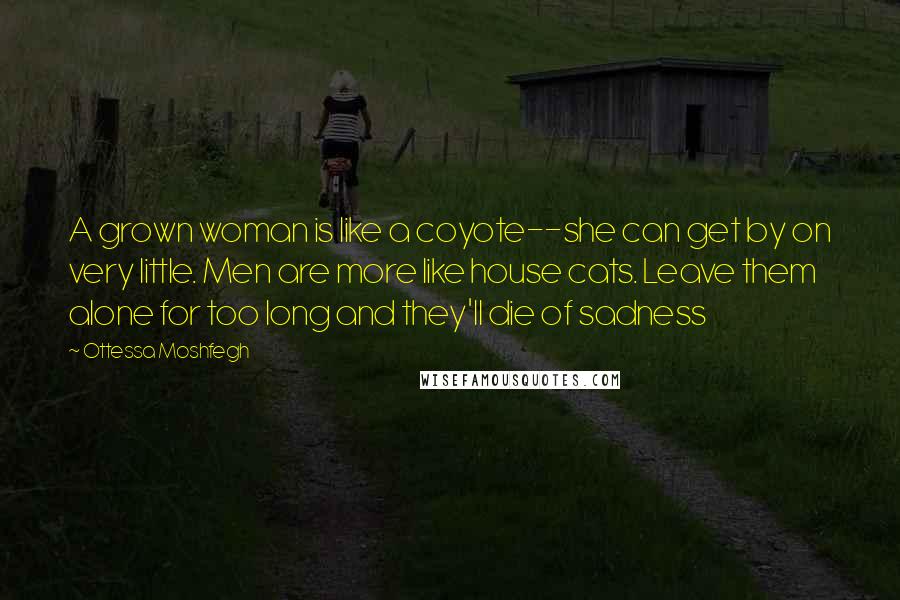 Ottessa Moshfegh Quotes: A grown woman is like a coyote--she can get by on very little. Men are more like house cats. Leave them alone for too long and they'll die of sadness