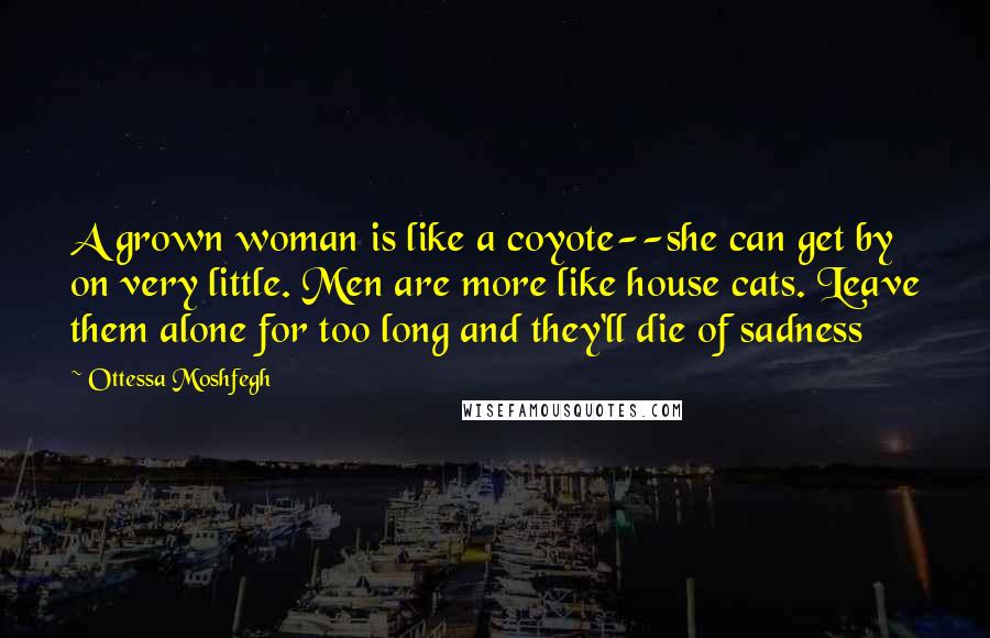 Ottessa Moshfegh Quotes: A grown woman is like a coyote--she can get by on very little. Men are more like house cats. Leave them alone for too long and they'll die of sadness