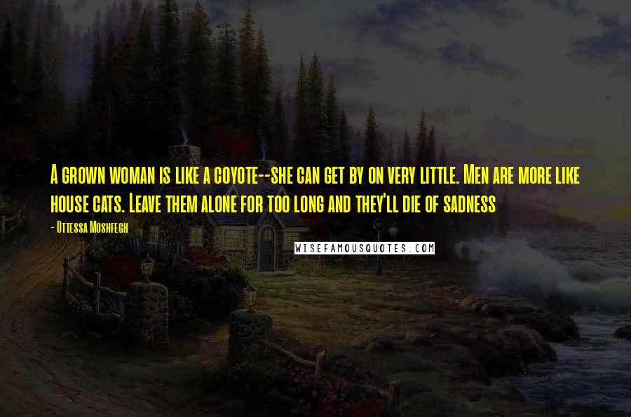 Ottessa Moshfegh Quotes: A grown woman is like a coyote--she can get by on very little. Men are more like house cats. Leave them alone for too long and they'll die of sadness