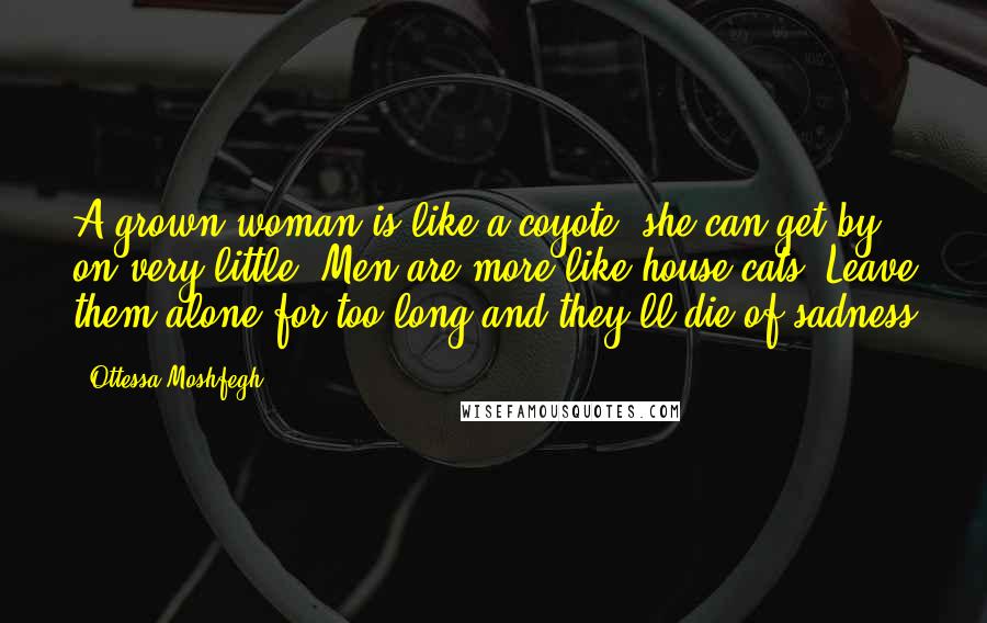 Ottessa Moshfegh Quotes: A grown woman is like a coyote--she can get by on very little. Men are more like house cats. Leave them alone for too long and they'll die of sadness