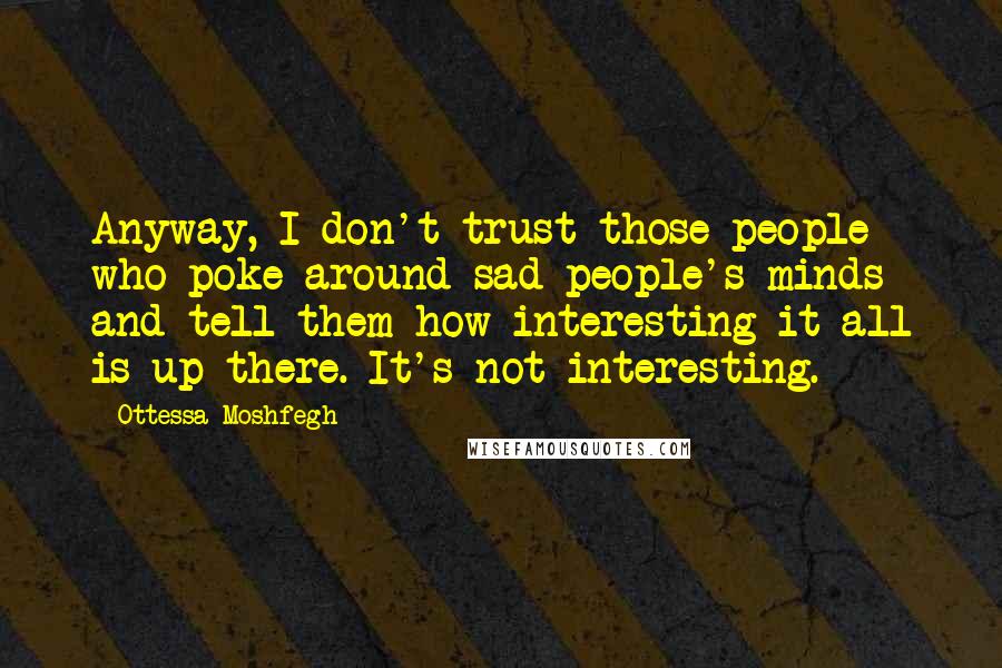 Ottessa Moshfegh Quotes: Anyway, I don't trust those people who poke around sad people's minds and tell them how interesting it all is up there. It's not interesting.