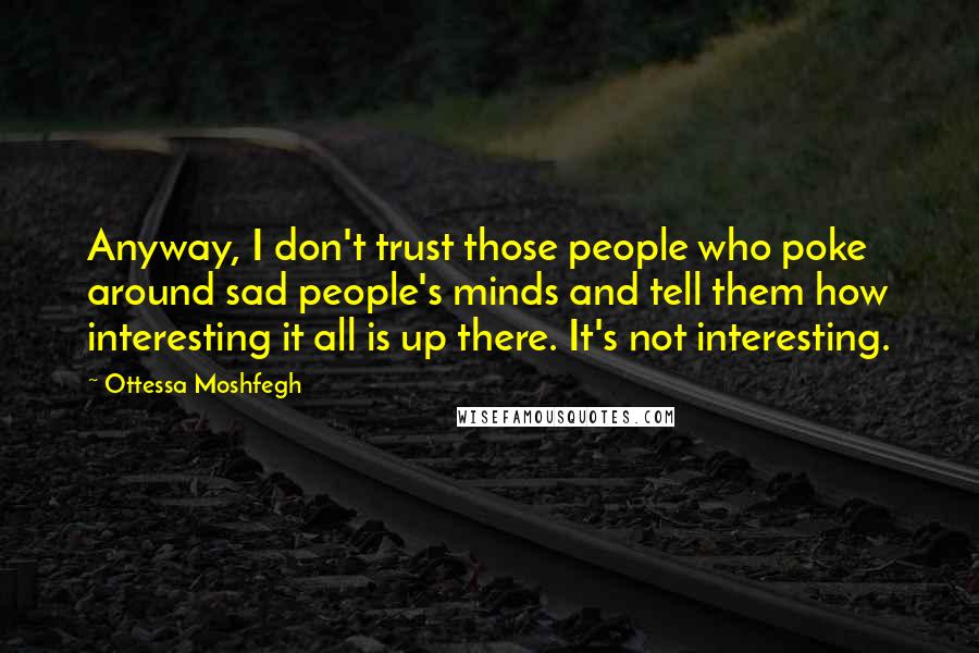 Ottessa Moshfegh Quotes: Anyway, I don't trust those people who poke around sad people's minds and tell them how interesting it all is up there. It's not interesting.