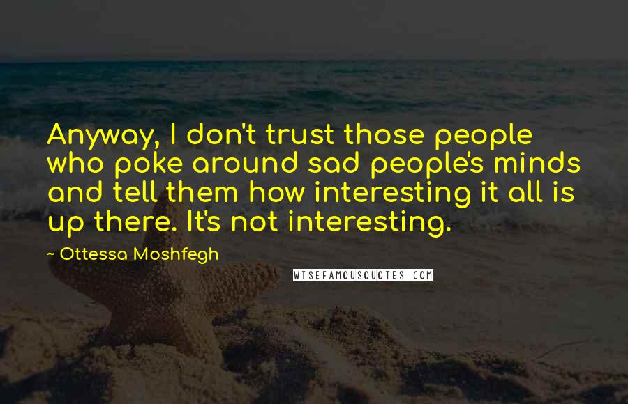 Ottessa Moshfegh Quotes: Anyway, I don't trust those people who poke around sad people's minds and tell them how interesting it all is up there. It's not interesting.