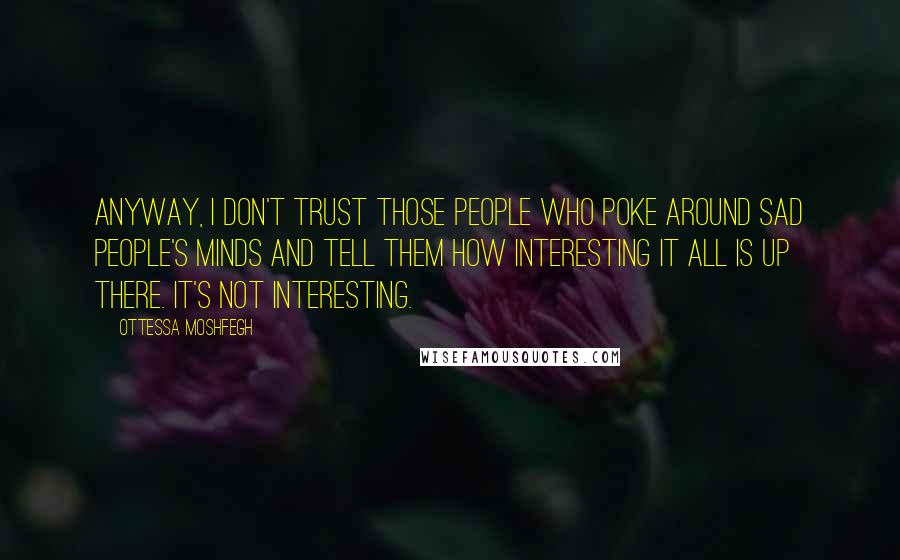 Ottessa Moshfegh Quotes: Anyway, I don't trust those people who poke around sad people's minds and tell them how interesting it all is up there. It's not interesting.