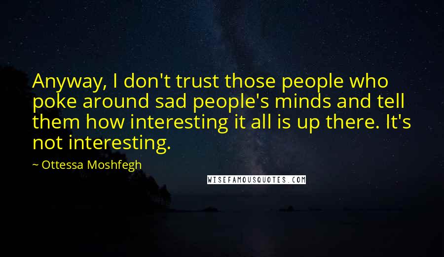 Ottessa Moshfegh Quotes: Anyway, I don't trust those people who poke around sad people's minds and tell them how interesting it all is up there. It's not interesting.