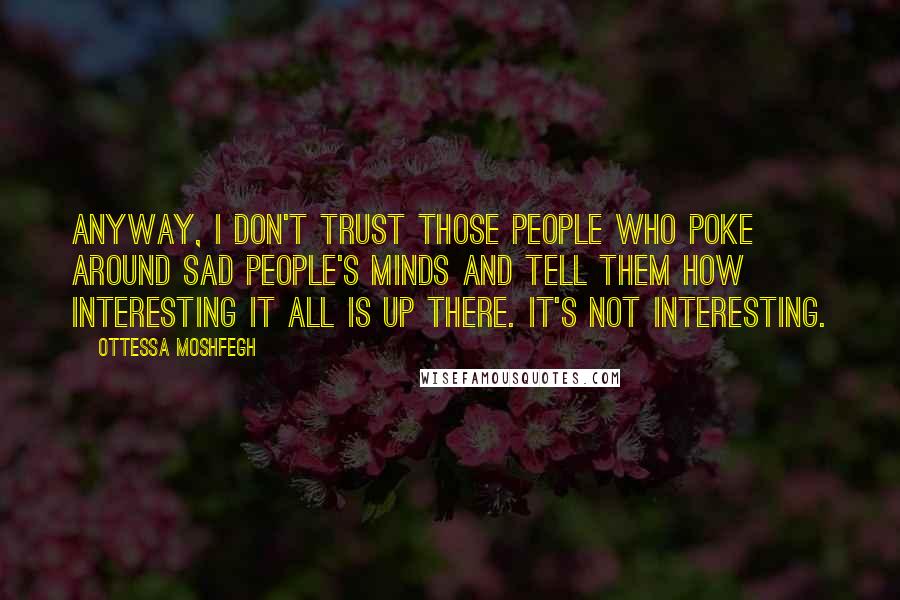 Ottessa Moshfegh Quotes: Anyway, I don't trust those people who poke around sad people's minds and tell them how interesting it all is up there. It's not interesting.