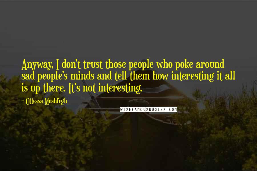 Ottessa Moshfegh Quotes: Anyway, I don't trust those people who poke around sad people's minds and tell them how interesting it all is up there. It's not interesting.