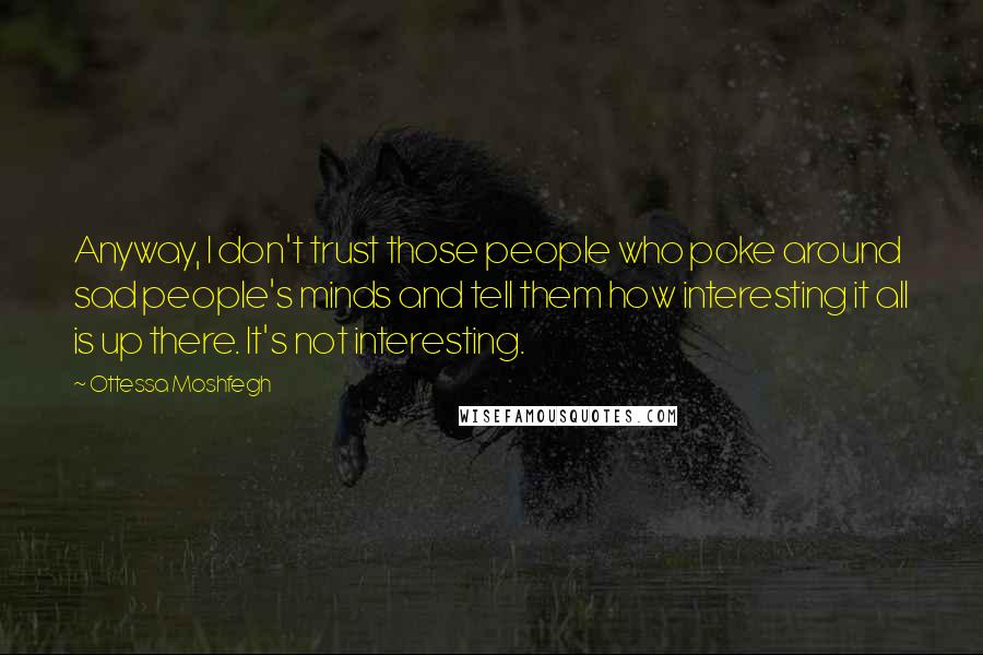 Ottessa Moshfegh Quotes: Anyway, I don't trust those people who poke around sad people's minds and tell them how interesting it all is up there. It's not interesting.