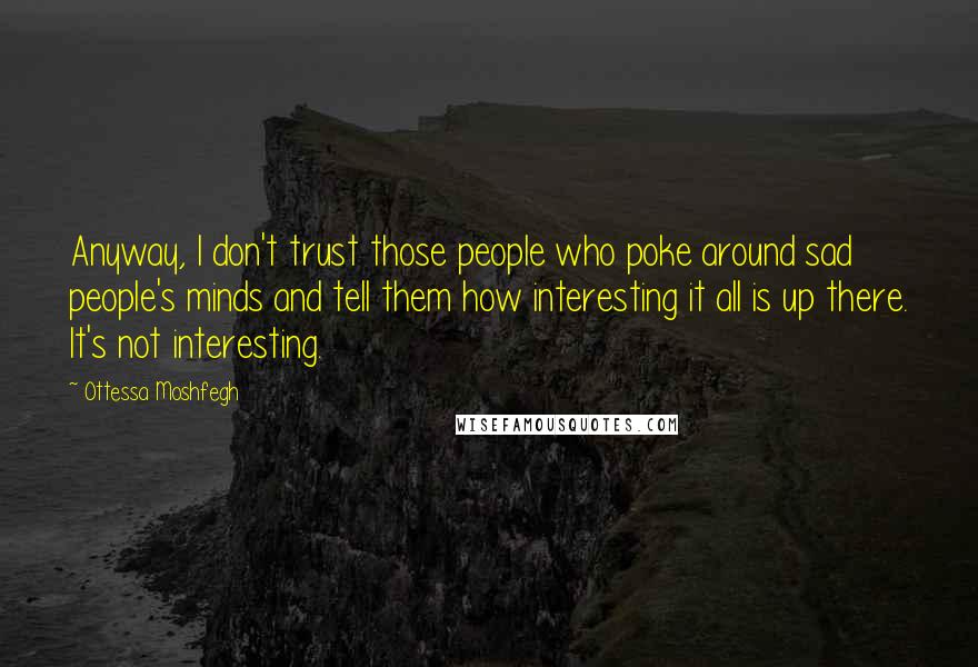 Ottessa Moshfegh Quotes: Anyway, I don't trust those people who poke around sad people's minds and tell them how interesting it all is up there. It's not interesting.