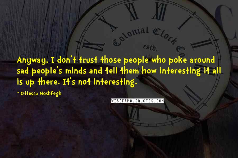 Ottessa Moshfegh Quotes: Anyway, I don't trust those people who poke around sad people's minds and tell them how interesting it all is up there. It's not interesting.