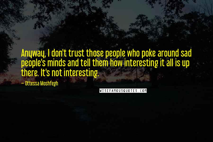 Ottessa Moshfegh Quotes: Anyway, I don't trust those people who poke around sad people's minds and tell them how interesting it all is up there. It's not interesting.