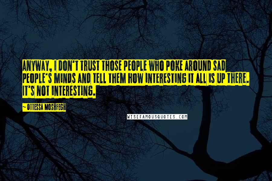 Ottessa Moshfegh Quotes: Anyway, I don't trust those people who poke around sad people's minds and tell them how interesting it all is up there. It's not interesting.