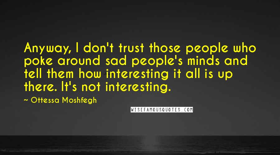 Ottessa Moshfegh Quotes: Anyway, I don't trust those people who poke around sad people's minds and tell them how interesting it all is up there. It's not interesting.