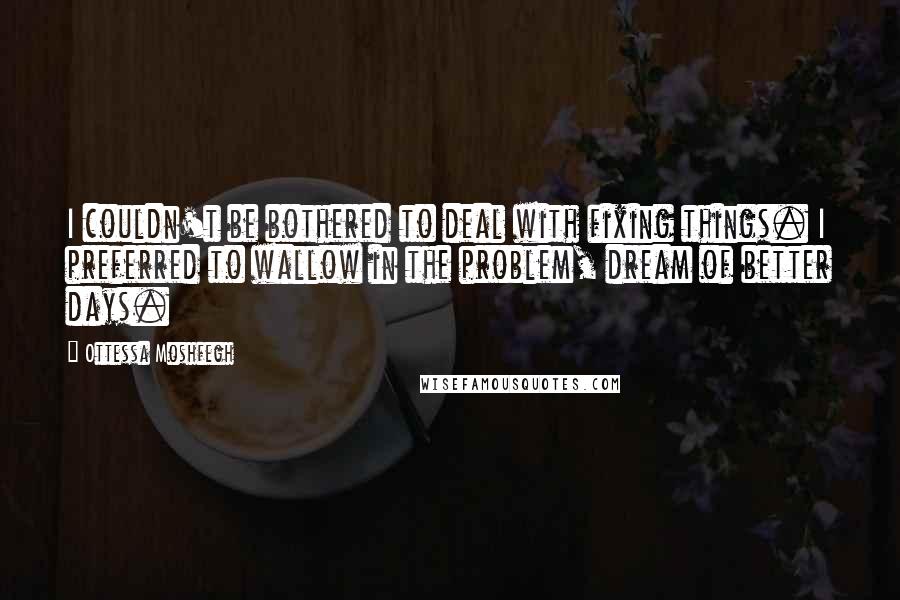 Ottessa Moshfegh Quotes: I couldn't be bothered to deal with fixing things. I preferred to wallow in the problem, dream of better days.
