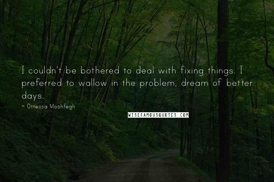 Ottessa Moshfegh Quotes: I couldn't be bothered to deal with fixing things. I preferred to wallow in the problem, dream of better days.