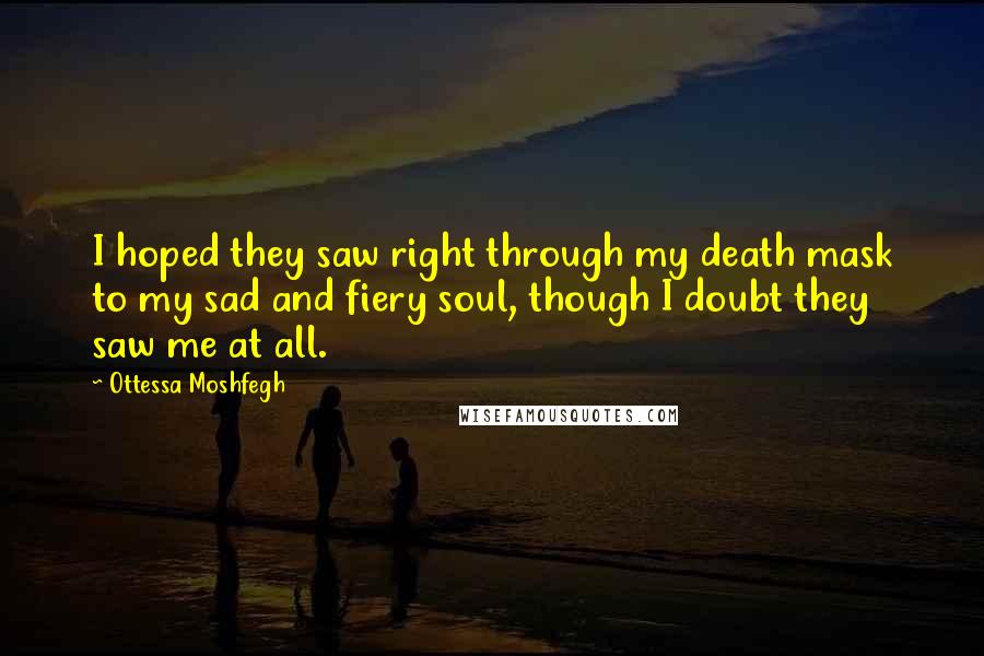 Ottessa Moshfegh Quotes: I hoped they saw right through my death mask to my sad and fiery soul, though I doubt they saw me at all.