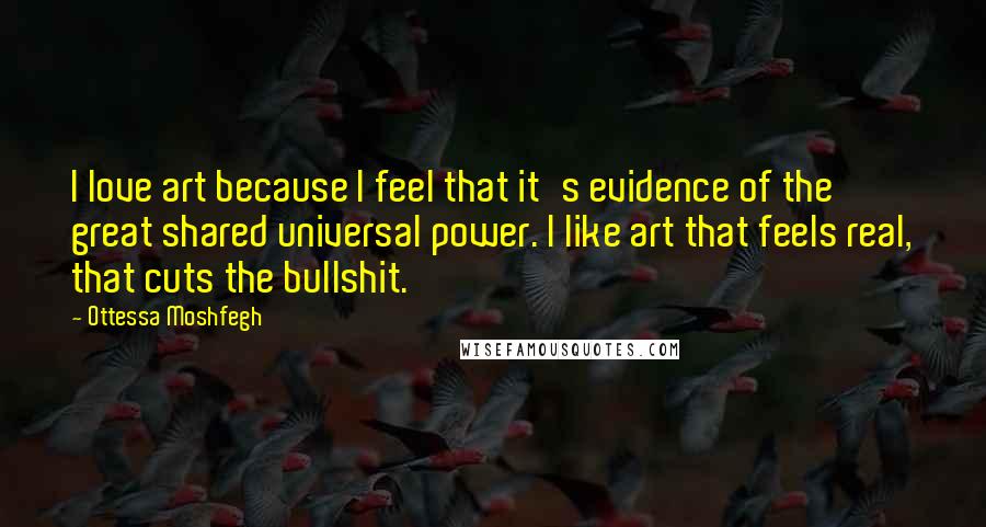 Ottessa Moshfegh Quotes: I love art because I feel that it's evidence of the great shared universal power. I like art that feels real, that cuts the bullshit.