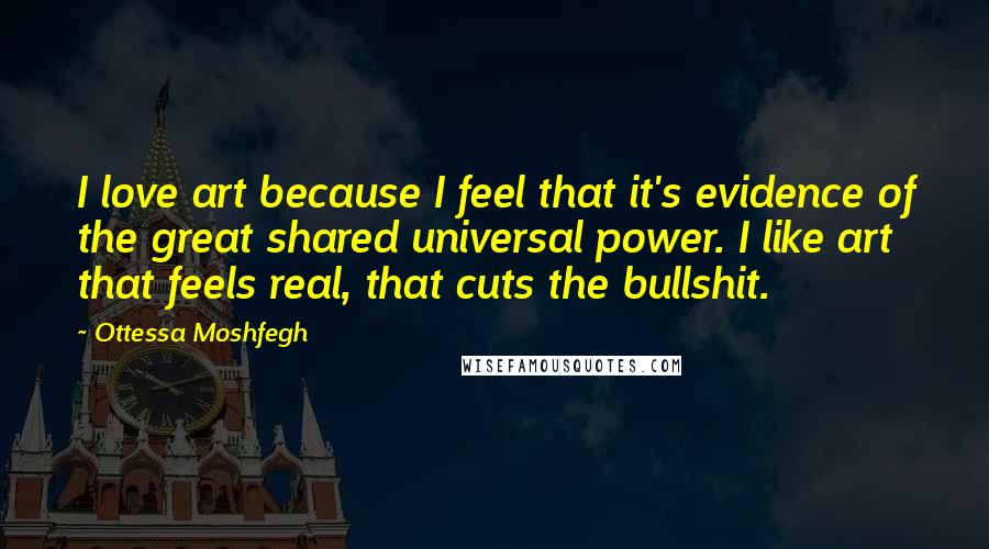 Ottessa Moshfegh Quotes: I love art because I feel that it's evidence of the great shared universal power. I like art that feels real, that cuts the bullshit.