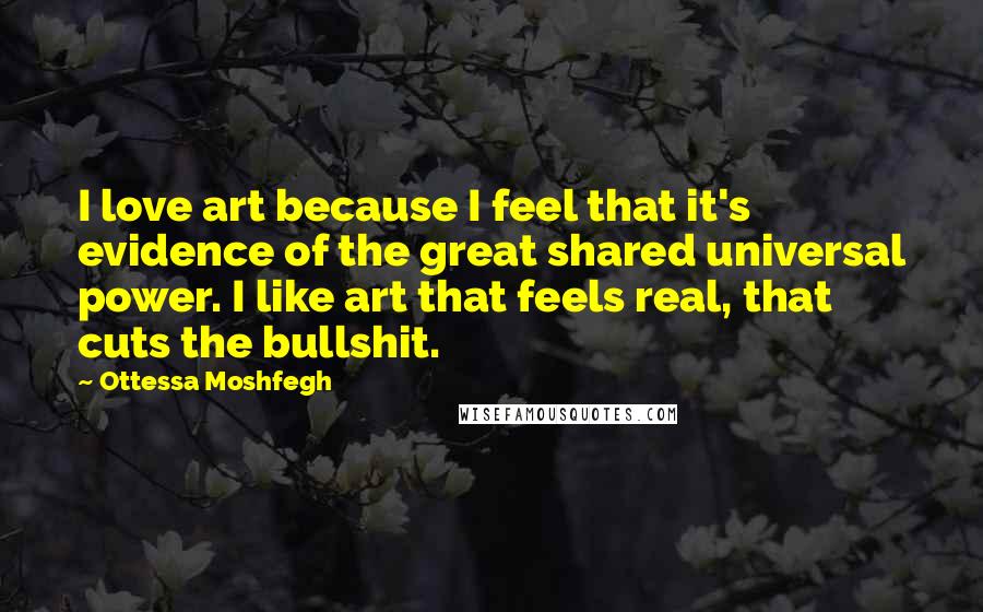 Ottessa Moshfegh Quotes: I love art because I feel that it's evidence of the great shared universal power. I like art that feels real, that cuts the bullshit.