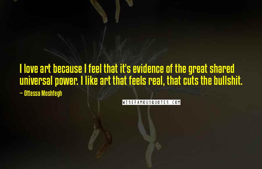 Ottessa Moshfegh Quotes: I love art because I feel that it's evidence of the great shared universal power. I like art that feels real, that cuts the bullshit.