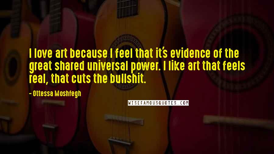 Ottessa Moshfegh Quotes: I love art because I feel that it's evidence of the great shared universal power. I like art that feels real, that cuts the bullshit.