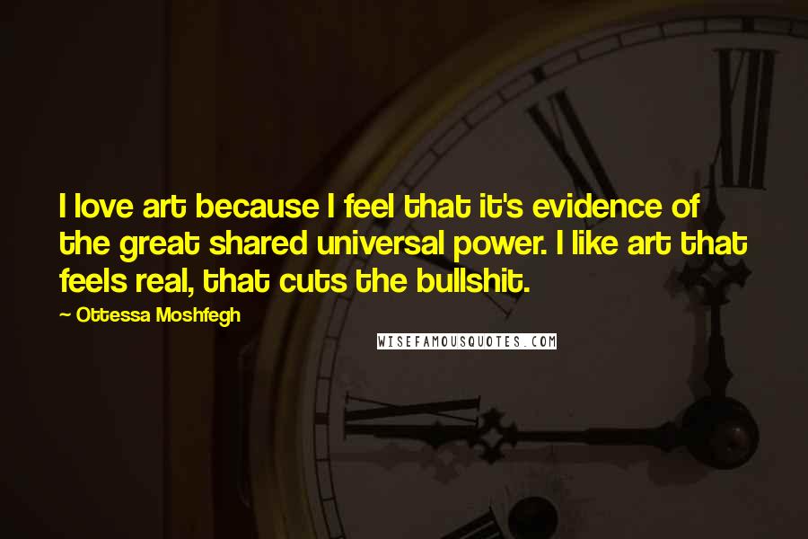 Ottessa Moshfegh Quotes: I love art because I feel that it's evidence of the great shared universal power. I like art that feels real, that cuts the bullshit.